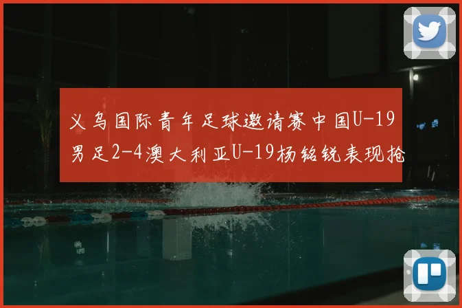 义乌国际青年足球邀请赛中国U-19男足2-4澳大利亚U-19杨铭锐表现抢眼完成双响