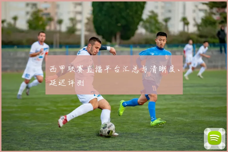西甲联赛直播平台汇总与清晰度、延迟评测